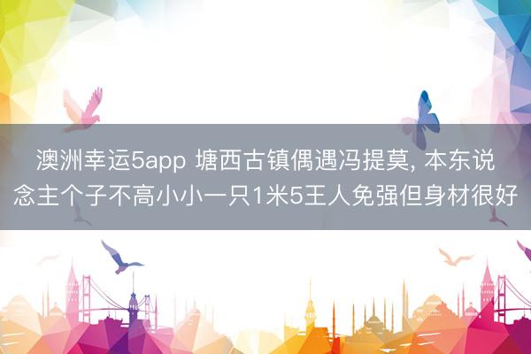 澳洲幸运5app 塘西古镇偶遇冯提莫, 本东说念主个子不高小小一只1米5王人免强但身材很好
