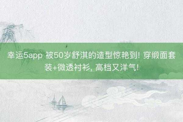 幸运5app 被50岁舒淇的造型惊艳到! 穿缎面套装+微透衬衫, 高档又洋气!